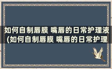 如何自制唇膜 嘴唇的日常护理液(如何自制唇膜 嘴唇的日常护理)